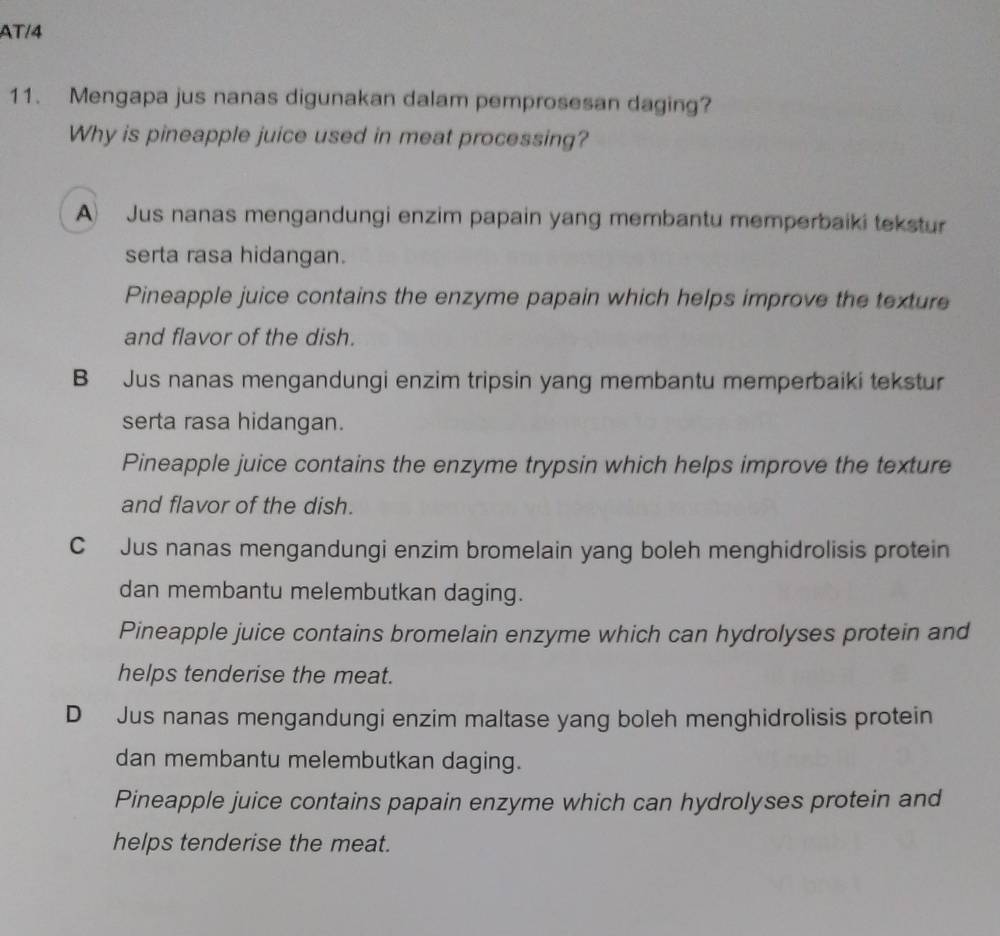 AT/4
11. Mengapa jus nanas digunakan dalam pemprosesan daging?
Why is pineapple juice used in meat processing?
A Jus nanas mengandungi enzim papain yang membantu memperbaiki tekstur
serta rasa hidangan.
Pineapple juice contains the enzyme papain which helps improve the texture
and flavor of the dish.
B Jus nanas mengandungi enzim tripsin yang membantu memperbaiki tekstur
serta rasa hidangan.
Pineapple juice contains the enzyme trypsin which helps improve the texture
and flavor of the dish.
C Jus nanas mengandungi enzim bromelain yang boleh menghidrolisis protein
dan membantu melembutkan daging.
Pineapple juice contains bromelain enzyme which can hydrolyses protein and
helps tenderise the meat.
D Jus nanas mengandungi enzim maltase yang boleh menghidrolisis protein
dan membantu melembutkan daging.
Pineapple juice contains papain enzyme which can hydrolyses protein and
helps tenderise the meat.