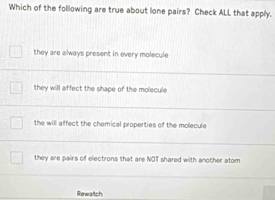 Which of the following are true about lone pairs? Check ALL that apply.
they are always present in every molecule
they will affect the shape of the molecule
the will affect the chemical properties of the molecule
they are pairs of electrons that are NOT shared with another atom
Rewatch