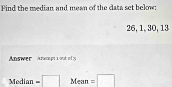 Find the median and mean of the data set below:
26, 1, 30, 13
Answer Attempt 1 out of 3 
Med ia n=□ Mea n =□