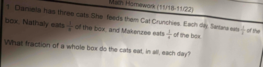 Math Homework (11/18-11/22) 
1 Daniela has three cats.She feeds them Cat Crunchies. Each day, Santana eats  1/2  of the 
box, Nathaly eats  1/8  of the box, and Makenzee eats  1/4  of the box. 
What fraction of a whole box do the cats eat, in all, each day?