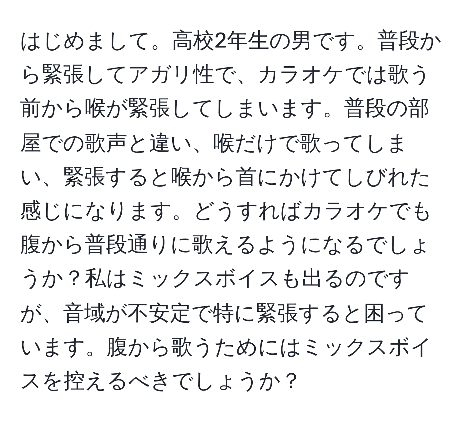 はじめまして。高校2年生の男です。普段から緊張してアガリ性で、カラオケでは歌う前から喉が緊張してしまいます。普段の部屋での歌声と違い、喉だけで歌ってしまい、緊張すると喉から首にかけてしびれた感じになります。どうすればカラオケでも腹から普段通りに歌えるようになるでしょうか？私はミックスボイスも出るのですが、音域が不安定で特に緊張すると困っています。腹から歌うためにはミックスボイスを控えるべきでしょうか？