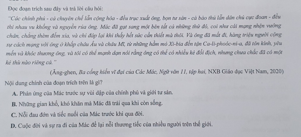 Đọc đoạn trích sau đây và trả lời câu hỏi:
''Các chính phủ - cả chuyên chế lẫn cộng hòa - đều trục xuất ông, bọn tư sản - cả bảo thủ lẫn dân chủ cực đoan - đều
thi nhau vu khống và nguyền rủa ông. Mác đã gạt sang một bên tất cả những thứ đó, coi như cái mạng nhện vướng
chân, chẳng thèm đếm xia, và chi đáp lại khi thấy hết sức cần thiết mà thôi. Và ông đã mất đi, hàng triệu người cộng
sự cách mạng với ông ở khắp châu Âu và châu Mĩ, từ những hầm mỏ Xi-bia đến tận Ca-li-phoóc-ni-a, đã tôn kính, yêu
mến và khóc thương ông, và tôi có thể mạnh dạn nói rằng ông có thể có nhiều kẻ đối địch, nhưng chưa chắc đã có một
kẻ thù nào riêng cả.''
(Ăng-ghen, Ba cống hiến vĩ đại của Các Mác, Ngữ văn 11, tập hai, NXB Giáo dục Việt Nam, 2020)
Nội dung chính của đoạn trích trên là gì?
A. Phản ứng của Mác trước sự vùi dập của chính phủ và giới tư sản.
B. Những gian khổ, khó khăn mà Mác đã trải qua khi còn sống.
C. Nỗi đau đớn và tiếc nuối của Mác trước khi qua đời.
D. Cuộc đời và sự ra đi của Mác để lại nỗi thương tiếc của nhiều người trên thế giới.