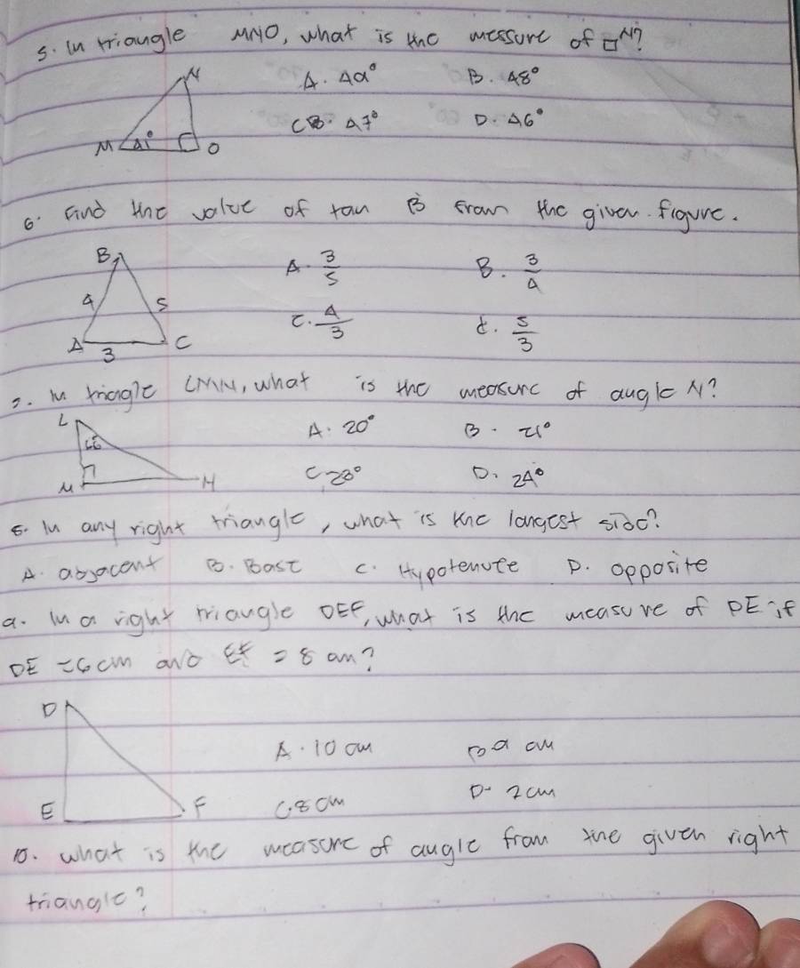 in triangle MNO, what is the massure of □^N 1
A. 4alpha° B. 48°
C 47°
D. 46°
6 Find the volue of taw B frow the givan. figure.
A-  3/5   3/4 
B.
C.  4/3 
d.  5/3 
2. m rianglc (Ml, what is the measurc of augle x?
A. 20°
B. 21°
C 20° D. 24°
5. ln any right triangle, what is the langest sidc?
A absocent 8. Bast C. Hypotenute p. opposite
a. ln a right miaugle oEE, what is the measuve of PEif
DE =6cm aNò EF=8cm
A. 10 on coa aw
D- 2cm
C8cm
1. what is the measore of augle from the given right
trianglc?