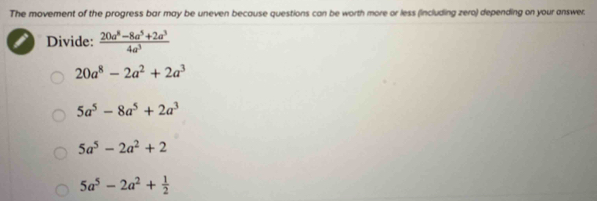 The movement of the progress bar may be uneven because questions can be worth more or less (including zero) depending on your answer.
Divide:  (20a^8-8a^5+2a^3)/4a^3 
20a^8-2a^2+2a^3
5a^5-8a^5+2a^3
5a^5-2a^2+2
5a^5-2a^2+ 1/2 