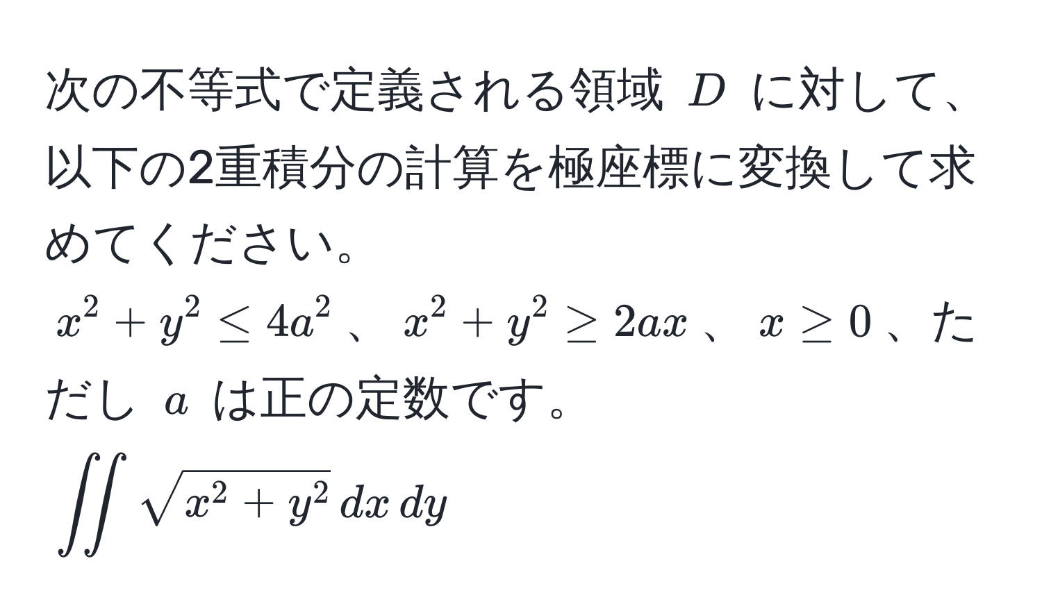 次の不等式で定義される領域 ( D ) に対して、以下の2重積分の計算を極座標に変換して求めてください。  
( x^(2 + y^2 ≤ 4a^2 )、( x^2 + y^2 ≥ 2ax )、( x ≥ 0 )、ただし ( a ) は正の定数です。  
(∈t ∈t sqrtx^2 + y^2) , dx , dy)