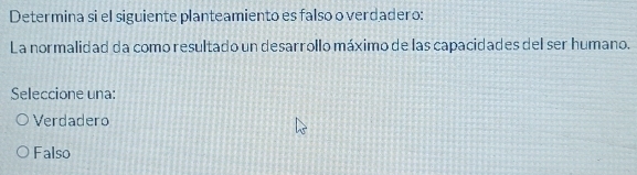 Determina si el siguiente planteamiento es falso o verdadero:
La normalidad da como resultado un desarrollo máximo de las capacidades del ser humano.
Seleccione una:
Verdadero
Falso