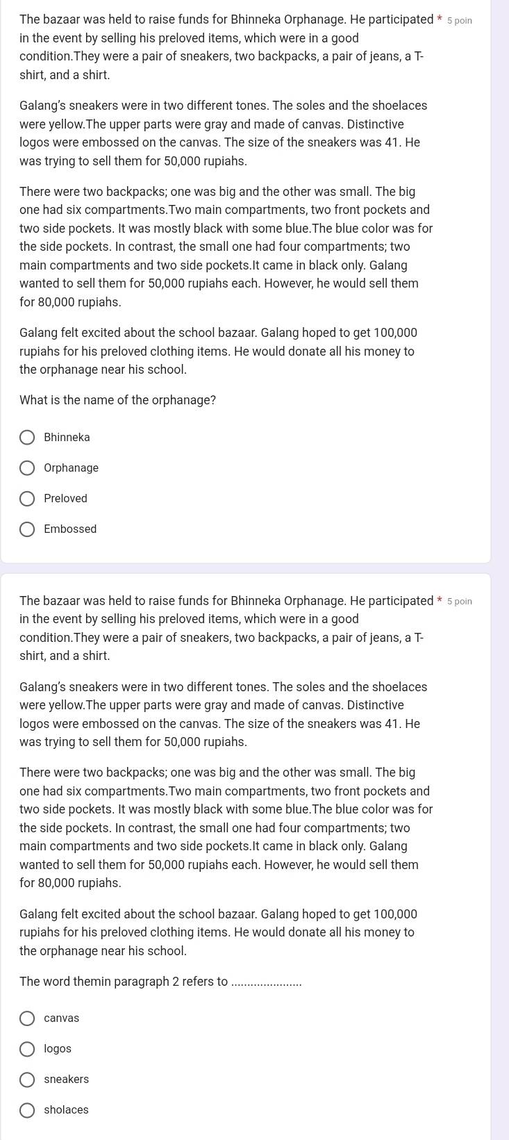 The bazaar was held to raise funds for Bhinneka Orphanage. He participated * 5 poin
in the event by selling his preloved items, which were in a good
condition.They were a pair of sneakers, two backpacks, a pair of jeans, a T-
shirt, and a shirt.
Galang's sneakers were in two different tones. The soles and the shoelaces
were yellow.The upper parts were gray and made of canvas. Distinctive
logos were embossed on the canvas. The size of the sneakers was 41. He
was trying to sell them for 50,000 rupiahs.
There were two backpacks; one was big and the other was small. The big
one had six compartments.Two main compartments, two front pockets and
two side pockets. It was mostly black with some blue.The blue color was for
the side pockets. In contrast, the small one had four compartments; two
main compartments and two side pockets.It came in black only. Galang
wanted to sell them for 50,000 rupiahs each. However, he would sell them
for 80,000 rupiahs.
Galang felt excited about the school bazaar. Galang hoped to get 100,000
rupiahs for his preloved clothing items. He would donate all his money to
the orphanage near his school.
What is the name of the orphanage?
Bhinneka
Orphanage
Preloved
Embossed
The bazaar was held to raise funds for Bhinneka Orphanage. He participated * 5 poin
in the event by selling his preloved items, which were in a good
condition.They were a pair of sneakers, two backpacks, a pair of jeans, a T-
shirt, and a shirt.
Galang's sneakers were in two different tones. The soles and the shoelaces
were yellow.The upper parts were gray and made of canvas. Distinctive
logos were embossed on the canvas. The size of the sneakers was 41. He
was trying to sell them for 50,000 rupiahs.
There were two backpacks; one was big and the other was small. The big
one had six compartments.Two main compartments, two front pockets and
two side pockets. It was mostly black with some blue.The blue color was for
the side pockets. In contrast, the small one had four compartments; two
main compartments and two side pockets.It came in black only. Galang
wanted to sell them for 50,000 rupiahs each. However, he would sell them
for 80,000 rupiahs.
Galang felt excited about the school bazaar. Galang hoped to get 100,000
rupiahs for his preloved clothing items. He would donate all his money to
the orphanage near his school.
The word themin paragraph 2 refers to_
canvas
logos
sneakers
sholaces