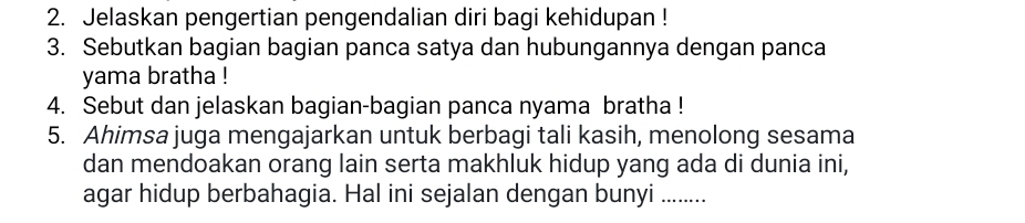 Jelaskan pengertian pengendalian diri bagi kehidupan ! 
3. Sebutkan bagian bagian panca satya dan hubungannya dengan panca 
yama bratha ! 
4. Sebut dan jelaskan bagian-bagian panca nyama bratha ! 
5. Ahimsa juga mengajarkan untuk berbagi tali kasih, menolong sesama 
dan mendoakan orang lain serta makhluk hidup yang ada di dunia ini, 
agar hidup berbahagia. Hal ini sejalan dengan bunyi ........