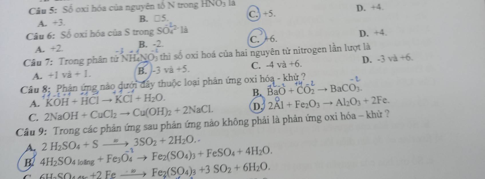 Số oxi hóa của nguyên tố N trong HNO_3 la
D. +4.
A. +3. B. □5. C. +5.
Câu 6: Số oxi hóa của S trong Svector O_4^2-1dot a
D. +4.
B. -2. C. +6.
A. +2.
Câu 7: Trong phân tử NH₄NO₃ thì số oxi hoá của hai nguyên tử nitrogen lần lượt là
D. -3va+6.
A. +1va+1. B. -3va+5. C. -4va+6. 
Câu 8: Phản ứng nào dưới đây thuộc loại phản ứng oxi hóa - khỷ ?
A. KOH+HClto KCl+H_2O. B. BaO + CO →BaCO
C. 2NaOH+CuCl_2to Cu(OH)_2+2NaCl.
D. 2Al+Fe_2O_3to Al_2O_3+2F e .
Cầu 9: Trong các phản ứng sau phản ứng nào không phải là phản ứng oxi hóa - khử ?
A. 2H_2SO_4+Sto 3SO_2+2H_2O.
B. 4H_2SO_4loang+Fe_3O_4to Fe_2(SO_4)_3+FeSO_4+4H_2O.
C 6H_2SO_4u_6+2to Fe_2(SO_4)_3+3SO_2+6H_2O.