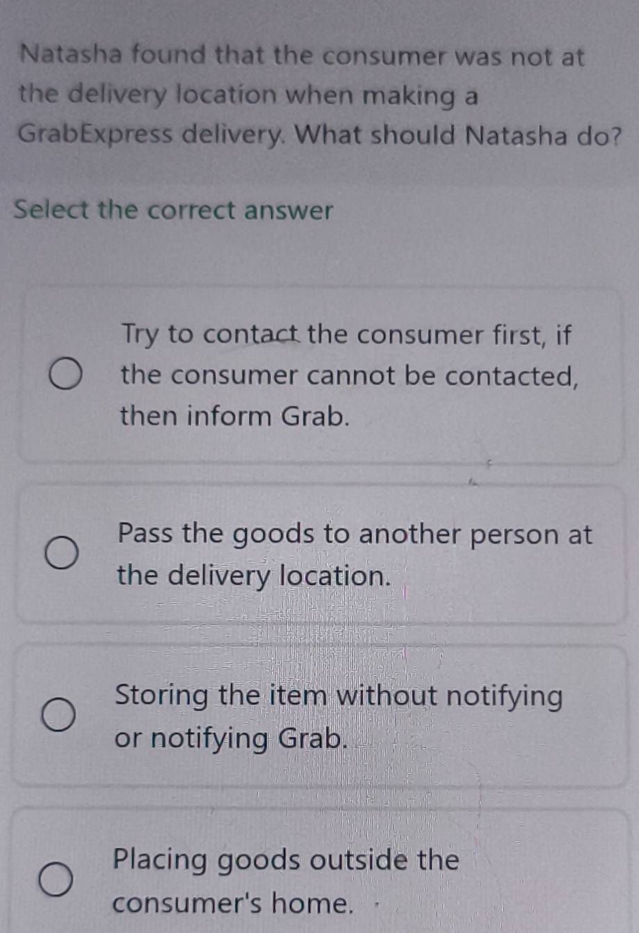 Natasha found that the consumer was not at
the delivery location when making a
GrabExpress delivery. What should Natasha do?
Select the correct answer
Try to contact the consumer first, if
the consumer cannot be contacted,
then inform Grab.
Pass the goods to another person at
the delivery location.
Storing the item without notifying
or notifying Grab.
Placing goods outside the
consumer's home.