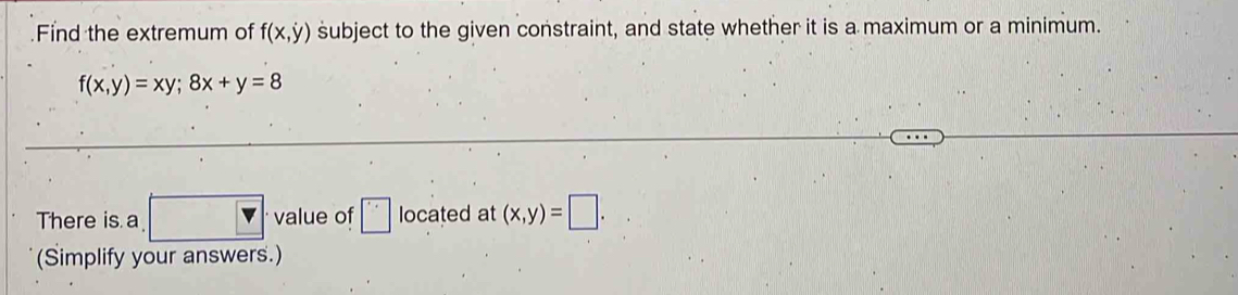 Find the extremum of f(x,y) subject to the given constraint, and state whether it is a maximum or a minimum.
f(x,y)=xy; 8x+y=8
There is a □ · value of □ located at (x,y)=□. 
(Simplify your answers.)