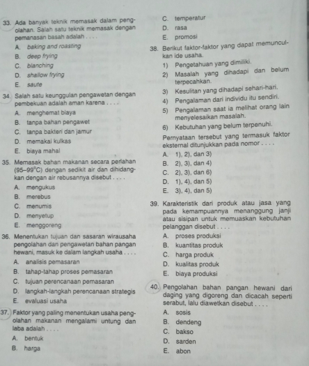 Ada banyak leknik memasak dalam peng- D. rasa C. temperatur
olahan. Salah satu teknik memasak dengan
pemanasan basah adalah . . . . E. promosi
A. baking and roasting 38. Berikut faktor-faktor yang dapat memuncul-
B. deep frying kan ide usaha.
C. blanching 1) Pengetahuan yang dimiliki.
D. shallow frying 2) Masalah yang dihadapi dan belum
E. saufe terpecahkan.
34. Salah satu keunggulan pengawetan dengan 3) Kesulitan yang dihadapi sehari-hari.
pembekuan adalah aman karena . . . 4) Pengalaman dari individu itu sendiri.
A. menghemal biaya 5) Pengalaman saat ia melihat orang lain
B. tanpa bahan pengawet menyelesaikan masalah.
C. tanpa bakteri dan jamur 6) Kebutuhan yang belum terpenuhi.
D. memakai kulkas Pernyataan tersebut yang termasuk faktor
E. biaya mahal eksternal ditunjukkan pada nomor . . . .
35. Memasak bahan makanan secara perlahan B. 2), 3), dan 4) A. 1), 2), dan 3)
(95-99°C) dengan sedikit air dan dihidang
kan dengan air rebusannya disebut . . . . C. 2), 3), dan 6)
A. mengukus D. 1). 4), dan 5)
B. merebus E. 3), 4), dan 5)
C. menumis 39. Karakteristik dari produk atau jasa yang
D. menyetup pada kemampuannya menanggung janji
atau sisipan untuk memuaskan kebutuhan
E. menggoren pelanggan disebut . . , .
36, Menentukan tujuan dan sasaran wirausaha A. proses produksi
pengolahan dan pengawetan bahan pangan B. kuantitas produk
hewani, masuk ke dalam langkah usaha . . . . C. harga produk
A. analisis pemasaran D. kualitas produk
B. tahap-tahap proses pemasaran E. biaya produksi
C. tujuan perencanaan pemasaran
D. langkah-langkah perencanaan strategis 40. Pengolahan bahan pangan hewani dari
daging yang digoreng dan dicacah seperti
E. evaluasi usaha serabut, lalu diawetkan disebut . . . .
37. Faktor yang paling menentukan usaha peng- A. sosis B. dendeng
olahan makanan mengalami untung dan
laba adalah . . . . C. bakso
A. bentuk D. sarden
B. harga E. abon