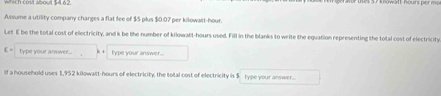 which cost about $4.6? ngerator uses 57 kilowatt-hours per mo
Assume a utility company charges a flat fee of $5 plus $0.07 per kilowatt-hour. 
Let E be the total cost of electricity, and k be the number of kilowatt-hours used. Fill in the blanks to write the equation representing the total cost of electricity.
E= type your answer... k+ type your answer... 
If a household uses 1,952 kilowatt-hours of electricity, the total cost of electricity is $ type your answer...