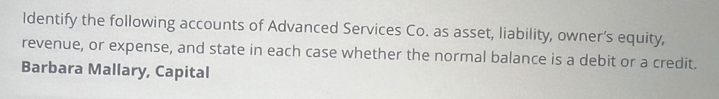 Identify the following accounts of Advanced Services Co. as asset, liability, owner’s equity, 
revenue, or expense, and state in each case whether the normal balance is a debit or a credit. 
Barbara Mallary, Capital