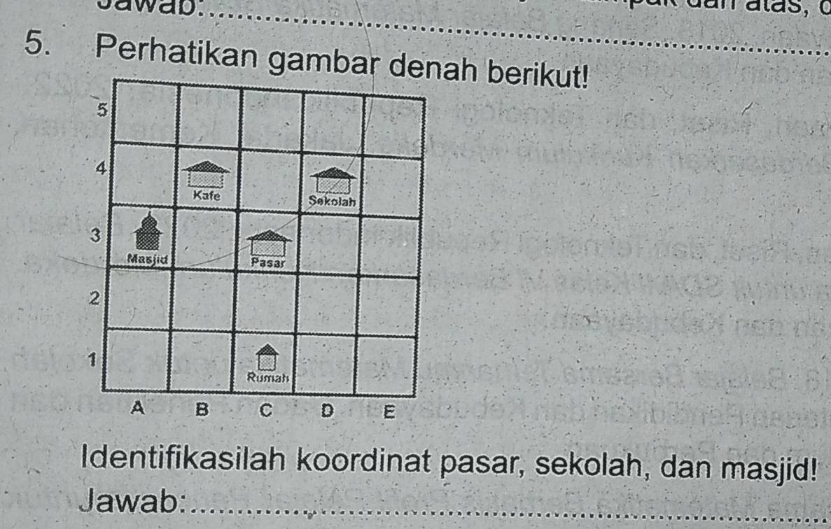 sawab. 
_ 
_ 
_ 
5. Perhatikan gambar denah berikut!_ 
Identifikasilah koordinat pasar, sekolah, dan masjid! 
Jawab:_