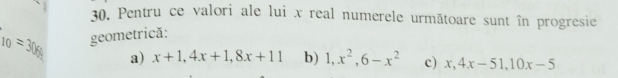 Pentru ce valori ale lui x real numerele următoare sunt în progresie
10=308 geometrică:
a) x+1, 4x+1, 8x+11 b) 1, x^2, 6-x^2 c) x, 4x-51, 10x-5