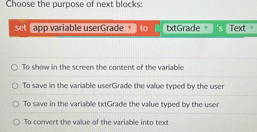 Choose the purpose of next blocks:
set app variable userGrade to txtGrade 's Text
To show in the screen the content of the variable
To save in the variable userGrade the value typed by the user
To save in the variable txtGrade the value typed by the user
To convert the value of the variable into text