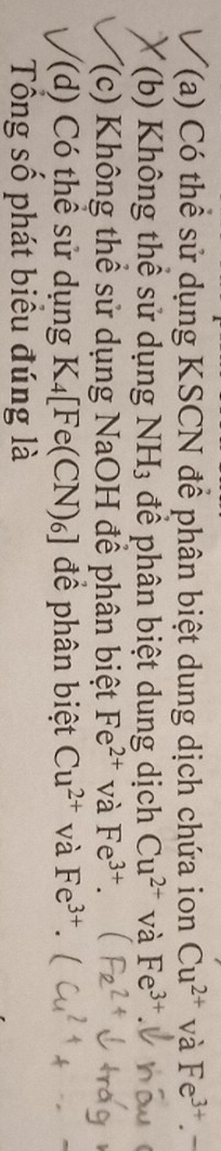 T(a) Có thể sử dụng KSCN để phân biệt dung dịch chứa ion Cu^(2+) và Fe^(3+).-
(b) Không thể sử dụng NH_3 để phân biệt dung dịch Cu^(2+) và Fe^(3+)
(c) Không thể sử dụng NaOH để phân biệt Fe^(2+) và Fe^(3+). 
(d) Có thể sử dụng K_4[Fe(CN)_6] để phân biệt Cu^(2+) và Fe^(3+). 
Tổng số phát biểu đúng là