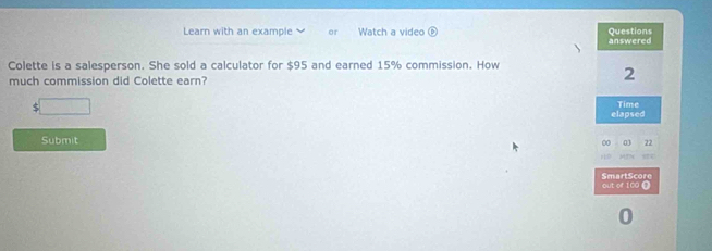 Learn with an example or Watch a video Questions 
 answered 
Colette is a salesperson. She sold a calculator for $95 and earned 15% commission. How 
much commission did Colette earn?
2
$
elapsed Time 
Submit 
0 22
out of 100 0 SmartScore