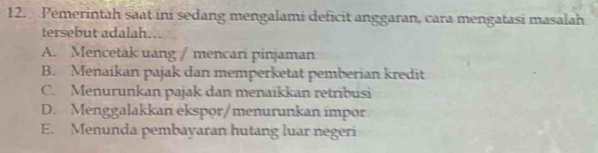 Pemerintah saat ini sedang mengalami deficit anggaran, cara mengatasi masalah
tersebut adalah...
A. Mencetak uang / mencari pinjaman
B. Menaikan pajak dan memperketat pemberian kredit
C. Menurunkan pajak dan menaikkan retribusi
D. Menggalakkan ekspor/menurunkan impor
E. Menunda pembayaran hutang luar negeri