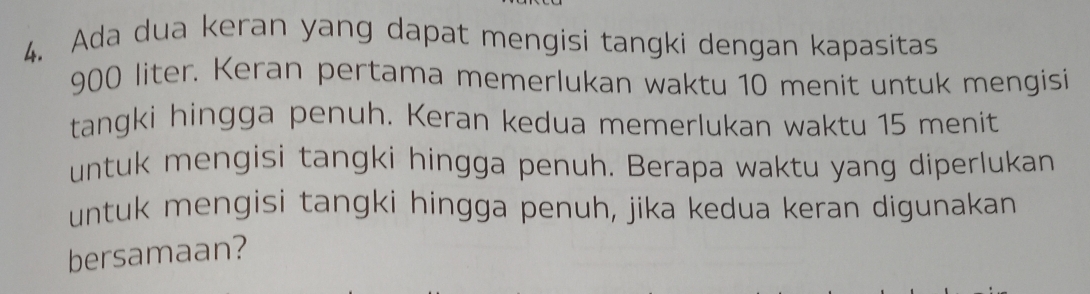 Ada dua keran yang dapat mengisi tangki dengan kapasitas
900 liter. Keran pertama memerlukan waktu 10 menit untuk mengisi 
tangki hingga penuh. Keran kedua memerlukan waktu 15 menit 
untuk mengisi tangki hingga penuh. Berapa waktu yang diperlukan 
untuk mengisi tangki hingga penuh, jika kedua keran digunakan 
bersamaan?