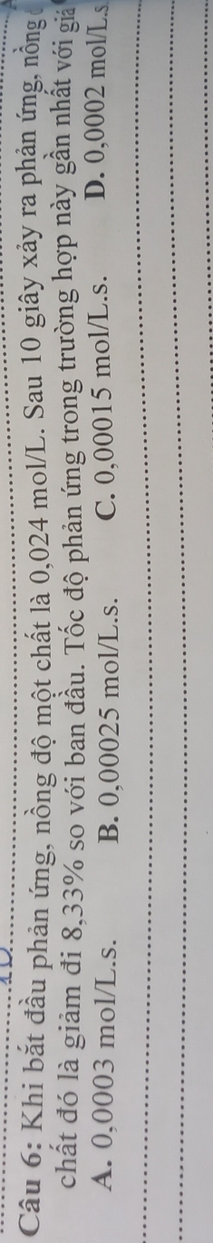 Khi bắt đầu phản ứng, nồng độ một chất là 0,024 mol/L. Sau 10 giây xảy ra phản ứng, nồng
chất đó là giảm đi 8,33% so với ban đầu. Tốc độ phản ứng trong trường hợp này gần nhất với giá
A. 0,0003 mol/L.s. B. 0,00025 mol/L.s. C. 0,00015 mol/L.s. D. 0,0002 mol/L.s
_
_
_
_
_