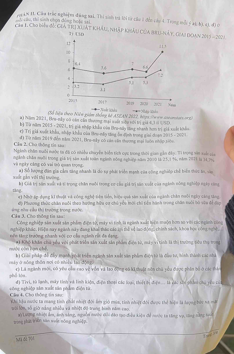 PHAN II. Câu trắc nghiệm đúng sai. Thí sinh trả lời từ câu 1 đến câu 4. Trong mỗi ý a), b), c), d) ở
mỗi câu, thí sinh chọn đúng hoặc sai.
Câu 1. Cho biểu đồ: GIÁ TRỊ XUÁT KHÂU, NHÂP KHÁU CÚA BRU-NÁY, GIAI ĐOẠN 2015 - 2021.
Tỷ USD
12
11.5
10
8 6.4 7
6 5.6 6.6
7.2
5,1 5.3
2 3.2
3.1
0
2015 2017 2019 2020 2021 Năm
Xuất khẩu Nhập khẩu
(Số liệu theo Niên giám thống kê ASEAN 2022, https://www.aseanstats.org)
a) Năm 2021, Bru-nây có cán cân thương mại xuất siêu với trị giá 4,3 tỉ USD.
b) Từ năm 2015 - 2021, trị giá nhập khẩu của Bru-nây tăng nhanh hơn trị giá xuất khẩu.
c) Trị giá xuất khẩu, nhập khẩu của Bru-nây tăng ổn định trong giai đoạn 2015 - 2021.
d) Từ năm 2019 đến năm 2021, Bru-nây có cán cân thương mại luôn nhập siêu.
Câu 2. Cho thông tin sau:
Ngành chăn nuôi nước ta đã có nhiều chuyền biến tích cực trong thời gian gần đây. Ti trọng sản xuất của
ngành chăn nuôi trong giá trị sản xuất toàn ngành nông nghiệp năm 2010 là 25,1 %, năm 2021 là 34,7%
và ngày càng có vai trò quan trọng.
a) Số lượng đàn gia cầm tăng nhanh là do sự phát triển mạnh của công nghiêp chế biến thức ăn, sản
xuất gắn với thị trường.
b) Giá trị sản xuất và tỉ trọng chăn nuôi trong cơ cấu giá trị sản xuất của ngành nông nghiệp ngày cảng
tǎng.
c) Nhờ áp dụng kĩ thuật và công nghệ tiên tiến, hiệu quả sản xuất của ngành chăn nuôi ngày càng tăng.
d) Phương thức chăn nuôi theo hướng hữu cơ chủ yếu mới chỉ tiến hành trong chăn nuôi bò sữa để đáp
ứng nhu cầu thị trường trong nước.
Câu 3. Cho thông tin sau:
Công nghiệp sản xuất sản phẩm điện tử, máy vi tính là ngành xuất hiện muộn hơn so với các ngành công
nghiệp khác. Hiện nay ngành này đang khai thác các lợi thế về lao động, chính sách, khoa học công nghệ,...
tên tăng trưởng nhanh với cơ cấu ngành rất đa dạng.
a) Khó khăn chủ yếu với phát triển sản xuất sản phầm điện tử, máy vi tính là thị trường tiêu thụ trong
nước còn hạn chế.
b) Giải pháp để đầy mạnh phát triển ngành sản xuất sản phẩm điện tử là đầu tư, hình thành các nhà
máy ở nông thôn nơi có nhiều lao động.
c) Là ngành mới, có yêu cầu cao về vốn và lao động có kĩ thuật nên chủ yếu được phân bố ở các thàn
phố lớn.
d) Tivi, tủ lạnh, máy tính và linh kiện, điện thoại các loại, thiết bị điện... là các sản phẩm chủ yếu của
công nghiệp sản xuất sản phẩm điện tử.
Câu 4. Cho thông tin sau:
Khí hậu nước ta mang tính chất nhiệt đới ẩm gió mùa, tính nhiệt đới được thể hiện là lượng bức xạ mặt
trời lớn, số giờ nắng nhiều và nhiệt độ trung bình năm cao.
a) Lượng nhiệt ẩm, ánh sáng, nguồn nước dồi dào tạo điều kiện đề nước ta tăng vụ, tăng năng suất
trong phát triển sản xuất nông nghiệp.
Trang 3/4
Mã đề 701