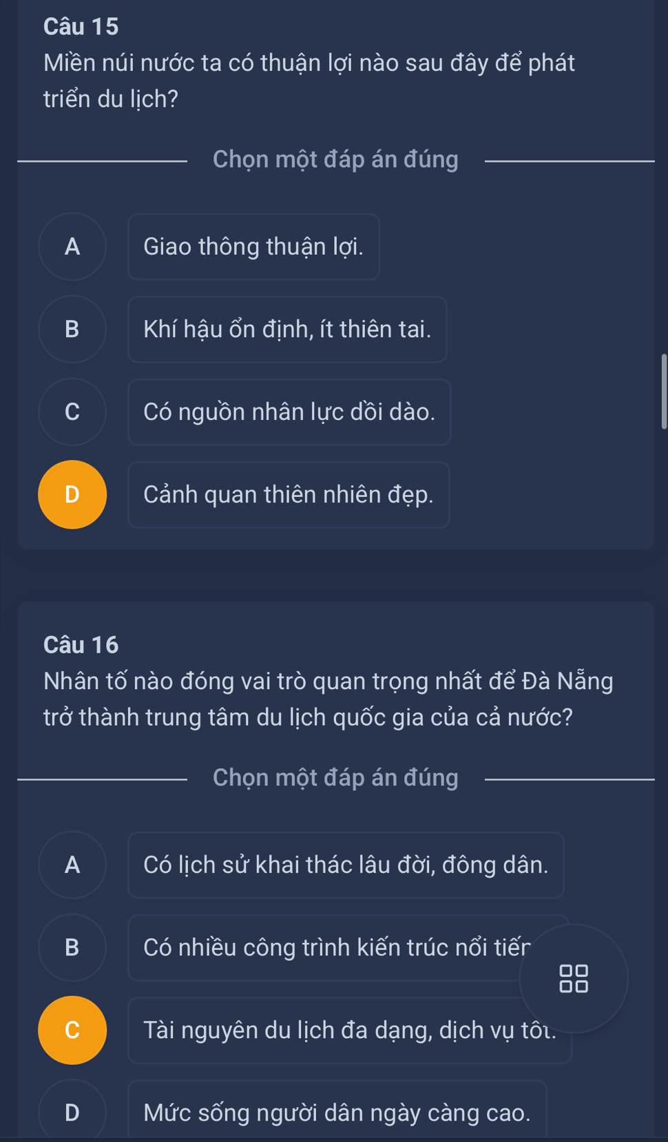 Miền núi nước ta có thuận lợi nào sau đây để phát
triển du lịch?
Chọn một đáp án đúng
A Giao thông thuận lợi.
B Khí hậu ổn định, ít thiên tai.
C Có nguồn nhân lực dồi dào.
Cảnh quan thiên nhiên đẹp.
Câu 16
Nhân tố nào đóng vai trò quan trọng nhất để Đà Nẵng
trở thành trung tâm du lịch quốc gia của cả nước?
Chọn một đáp án đúng
A Có lịch sử khai thác lâu đời, đông dân.
B Có nhiều công trình kiến trúc nổi tiếr
C Tài nguyên du lịch đa dạng, dịch vụ tôi.
Mức sống người dân ngày càng cao.