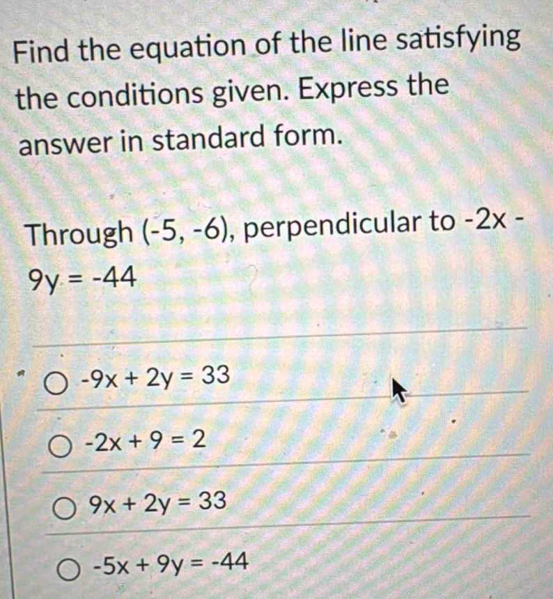 Find the equation of the line satisfying
the conditions given. Express the
answer in standard form.
Through (-5,-6) , perpendicular to -2x-
9y=-44
-9x+2y=33
-2x+9=2
9x+2y=33
-5x+9y=-44