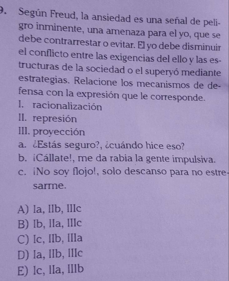 Según Freud, la ansiedad es una señal de peli-
gro inminente, una amenaza para el yo, que se
debe contrarrestar o evitar. El yo debe disminuir
el conflicto entre las exigencias del ello y las es-
tructuras de la sociedad o el superyó mediante
estrategias. Relacione los mecanismos de de-
fensa con la expresión que le corresponde.
I. racionalización
II. represión
III. proyección
a. ¿Estás seguro?, ¿cuándo hice eso?
b. iCállate!, me da rabia la gente impulsiva.
c. iNo soy flojo!, solo descanso para no estre-
sarme.
A) la, lIb, IIlc
B) Ib, IIa, IIIc
C) Ic, IIb, IIIa
D) Ia, IIb, IIIc
E) Ic, lIa, IIlb