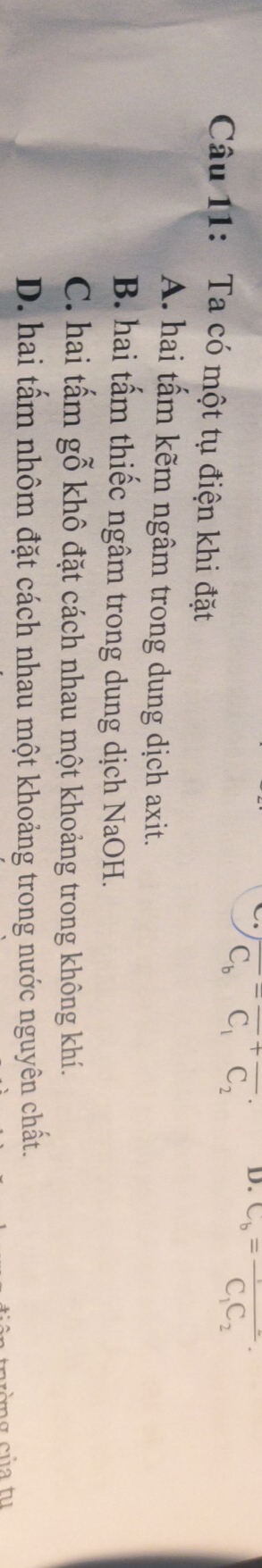 overline C_b=overline C_1+overline C_2· D. C_b=frac C_1C_2·
Câu 11: Ta có một tụ điện khi đặt
A. hai tấm kẽm ngâm trong dung dịch axit.
B. hai tấm thiếc ngâm trong dung dịch NaOH.
C. hai tấm gỗ khô đặt cách nhau một khoảng trong không khí.
D. hai tấm nhôm đặt cách nhau một khoảng trong nước nguyên chất.
cờ g củ a tu