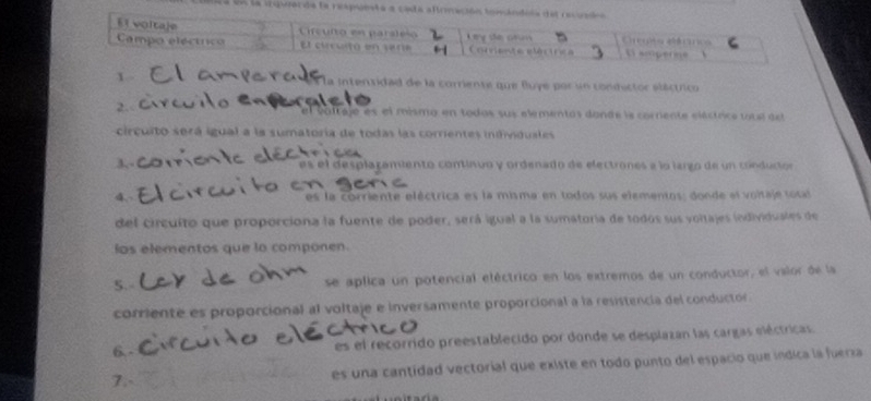 a en la irquarde la resp 
x la intensidad de la corriente que fluye por un condictor eláctrico 
2. 
el votraje es el mismo en todos sus elémentos donde la cornente eléctrice totel eet 
circuito será igual a la sumatoria de todas las correntes individuales 
3, es el desplazamiento continuo y ordenado de electrones e lo largo de un crnducior 
4. es la corriente eléctrica es la misma en todos sus elementos: donde es voltaje socal 
del circulto que proporciona la fuente de poder, será igual a la sumatoria de todos sus voltajes individuales de 
los elementos que lo componen. 
5.- se aplica un potencial eléctrico en los extremos de un conductor, el valor de la 
corriente es proporcional al voltaje e inversamente proporcional a la resistencia del conductor 
6. - es el recorrido preestablecido por donde se desplazan las cargas eléctricas 
7. es una cantidad vectorial que existe en todo punto del espacio que indica la fuerza