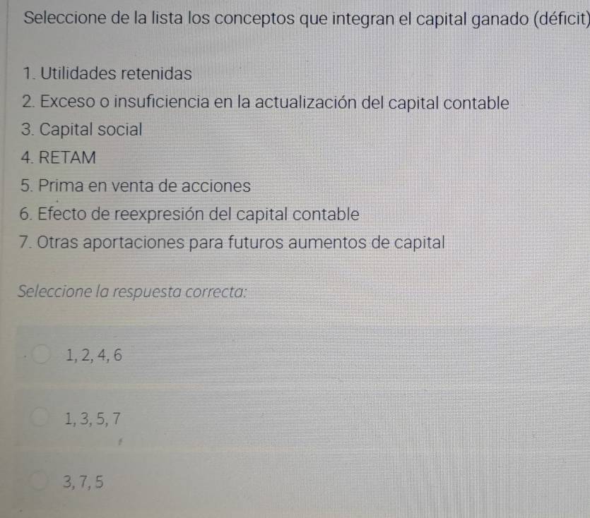 Seleccione de la lista los conceptos que integran el capital ganado (déficit)
1. Utilidades retenidas
2. Exceso o insuficiencia en la actualización del capital contable
3. Capital social
4. RETAM
5. Prima en venta de acciones
6. Efecto de reexpresión del capital contable
7. Otras aportaciones para futuros aumentos de capital
Seleccione la respuesta correcta:
1, 2, 4, 6
1, 3, 5, 7
3, 7, 5