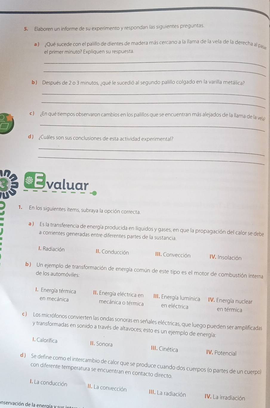 Elaboren un informe de su experimento y respondan las siguientes preguntas.
a ) ¿Qué sucede con el palillo de dientes de madera más cercano a la llama de la vela de la derecha al pasar
el primer minuto? Expliquen su respuesta.
_
_
b) Después de 2 o 3 minutos, ¿qué le sucedió al segundo palillo colgado en la varilla metálica?
_
_
a
_
c )  En qué tiempos observaron cambios en los palillos que se encuentran más alejados de la llama de la vela)
d) Cuáles son sus conclusiones de esta actividad experimental?
_
_
in €valuar
1. En los siguientes ítems, subraya la opción correcta.
a ) Es la transferencia de energía producida en líquidos y gases, en que la propagación del calor se debe
a corrientes generadas entre diferentes partes de la sustancia.
1. Radiación II. Conducción III. Convección IV. Insolación
b) Un ejemplo de transformación de energía común de este tipo es el motor de combustión interna
de los automóviles:
I. Energía térmica II. Energía eléctrica en III. Energía lumínica IV. Energía nuclear
en mecánica mecánica o térmica en eléctrica en térmica
c ) Los micrófonos convierten las ondas sonoras en señales eléctricas, que luego pueden ser amplificadas
y transformadas en sonido a través de altavoces; esto es un ejemplo de energía:
1. Calorífica II. Sonora III. Cinética IV. Potencial
d ) Se define como el intercambio de calor que se produce cuando dos cuerpos (o partes de un cuerpo)
con diferente temperatura se encuentran en contacto directo.
I. La conducción II. La convección III. La radiación IV. La irradiación
onservación de la energía y sur in