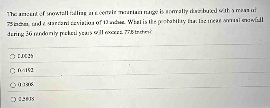 The amount of snowfall falling in a certain mountain range is normally distributed with a mean of
75 inches, and a standard deviation of 12inches. What is the probability that the mean annual snowfall
during 36 randomly picked years will exceed 77.8 inches?
0.0026
0.4192
0.0808
0.5808