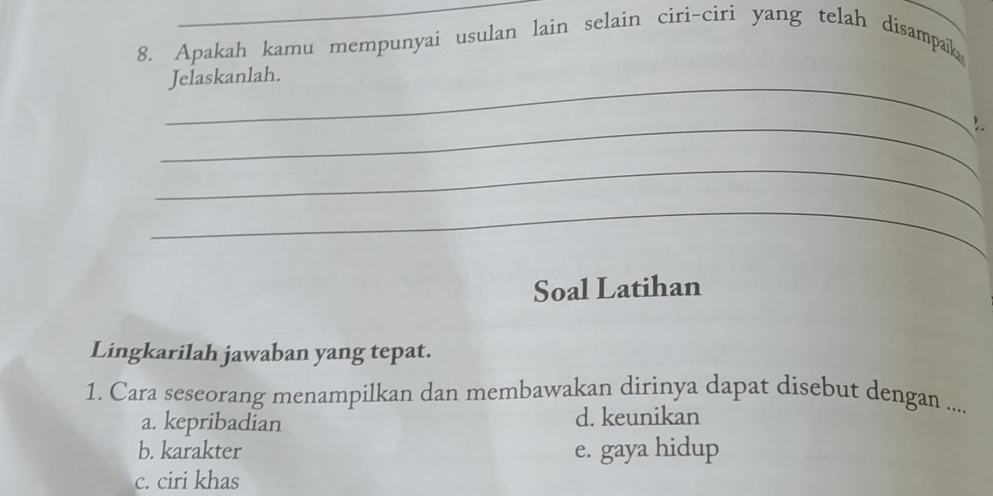 Apakah kamu mempunyai usulan lain selain ciri-ciri yang telah disampaik
_
Jelaskanlah.
_
_
_
Soal Latihan
Lingkarilah jawaban yang tepat.
1. Cara seseorang menampilkan dan membawakan dirinya dapat disebut dengan ....
a. kepribadian d. keunikan
b. karakter e. gaya hidup
c. ciri khas