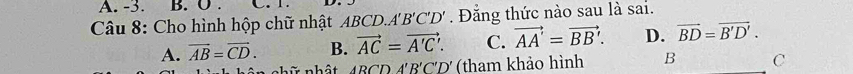 -3. B. O . C. 1.
Câu 8: Cho hình hộp chữ nhật ABCD. A'B'C'D'. Đằng thức nào sau là sai.
A. vector AB=vector CD. B. vector AC=vector A'C'. C. vector AA'=vector BB'. D. vector BD=vector B'D'. 
nhữ nhật 4BCD A'B' C'D' (tham khảo hình B C