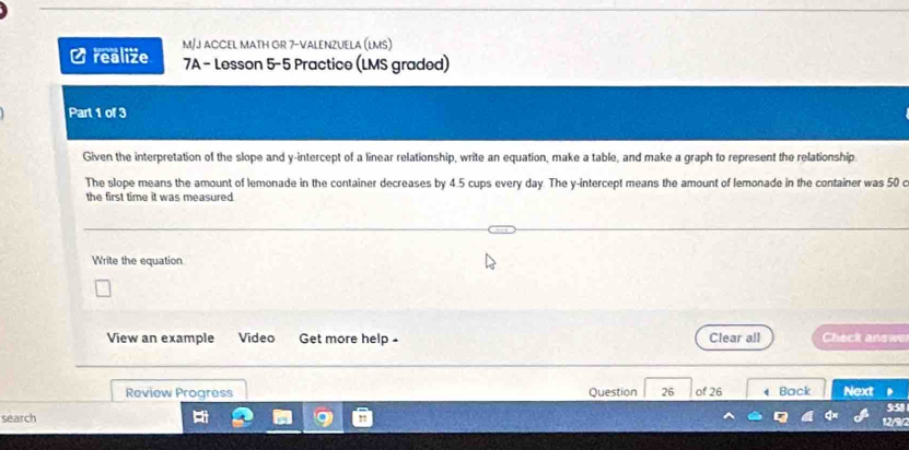 realize M/J ACCEL MATH GR 7-VALENZUELA (LMS) 
7A - Lesson 5-5 Practice (LMS graded) 
Part 1 of 3 
Given the interpretation of the slope and y-intercept of a linear relationship, write an equation, make a table, and make a graph to represent the relationship. 
The slope means the amount of lemonade in the container decreases by 4.5 cups every day. The y-intercept means the amount of lemonade in the container was 50 c 
the first time it was measured. 
Write the equation 
View an example Video Get more help - Clear all Check answe 
Review Progress Question 26 of 26 
search 4 Back Next