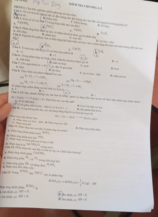 a ten :
KIÊM TRA CHƯONG 4 -5
PHÀN I. Câu trắc nghiệm nhiều phương án lựa chọn.
Câu 1. Số oxi hoá là một số Hoá trị đại số đặc trưng cho đại lượng nào sau đây của nguyên từ trong phân từ?
B. Diện tích
Can 2. Iron có số oxi lr C. Khối lượng
A. Fe(OH)_3 4x+21 trong hợp chất nào sau đây? D. Số hiệu
B. FeCl_3
C. FeSO_4 Fe_2O_3
Câu 3. Phản ứng kêm theo sự cho và nhận electron được gọi là phản ứng
D.
A. đốt cháy. B. phân huỷ. C. trao đôi D. oxi hoá - khử
dây?
Cầu 4, Nguyên tử carbon vứa có kha năng thể hiện tính oxỉ hoá, vừa có khả năng thể hiện tính khứ trong chất nào sau
A. ○ CO_1 CaCO_3
R
Câu 5. Trong hợp chất A. +2 b CH_z
C.
CO số oxi hóa của carbon là B. +3.
Câu 6. Trong phản ứng oxi hoặc khứ, chất thu electron được gọi là D. +6
C. ÷4.
A. chất khứ. B) chất oxi hoá. C. aciof
Cầu 7. Cho quá trình Feto Fe^(3+)+3e :, đây là quá trình
D, base
A. khử B. óxi hóa C. tự oxi hóa - khử
Câu 8. Thực hiện các phản ứng hoa học sau: S+O_2to SO_2 (b) Hg+S_  HgS_2
(a)
D. nhận proton.
(c) H_2+S H_2S_2 S+3F_2to SF_a
(d)
Số phân ứng sulfur đóng vai trò chất oxi hoá là B. 2 . C. 3 . D. | .
A. 4 . Cầu 9. Để hàn nhanh đường ray tàu hóa bị hồng, người ta dùng hỗn hợp tecmit để thực hiện phản ứng nhiệt nhóm:
Al+Fe_2O_3to AI_2O_3+Fe Phát biểu não sau đây sai?
A. Al là chất khử
B. Fe_2O_3 là chất oxi hóa
* CC Ti lệ giữa chất bị khử : chất bị oxi hóa là 2:1. D. Sân phẩm khứ là Fe.
Cầu 10, Trong không khi âm, các vật dụng bằng thép bị oxi hoá tạo ra gi sắt:
4Fe+3O_2+xH_2Oto 2Fe_2O_3H_4H_2O
Phân ứng trên thuộc loại A. Phân ứng oxi hoá - khứ. B. Phản ứng trao đổi
C. Phân ứng thể
Câu 11. Phán ứng nào sau đây là phản ứng toà nhiệt?
D. Phân ứng nhiệt phần.
A. Phản ứng nhiệt phân muối KNO_3
B Phân ứng phân huỳ khi NH_3
C. Phân ứng oxi hoá glucose trong cơ thể
D. Phân ứng hoà tan NH_4Cl
trong nước.
Câu 12. Phân ứng nào sau đây có thể tự xây ra ở điều kiện thường?
A. Phân ứng nhiệt phân Cu(OH)_2
B. Phản ứng giữa H_2 và O_2 trong hỗn hợp khi.
C. Phân ứng giữa Zũ và dung dịch H_2SO_4
D,. Phản ứng đốt cháy côn.
Cầu 13. Nung KNO_3 550°C xây ra phản ứng:
KNO_3(s)to KNO_2(s)+ 1/2 O_2(g) ΔH
Phản ứng nhiệt phân KNO_3 là
toá nhiệt, có △ H<0.
* toá nhiệt, có △ H>0
B. thu nhiệt, có △ H>0.
D. thu nhiệt, có △ H<0.