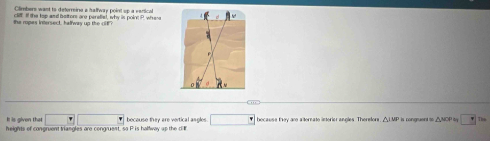 Climbers want to determine a halfway point up a vertical 
cliff. If the top and bottom are parallel, why is point P, where 
the ropes intersect, halfway up the cliff?
P
It is given that □ □ □ because they are vertical angles. □ because they are alternate interior angles. Therefore, △ LMP is congruent to △ NOP by □ The
heights of congruent triangles are congruent, so P is halfway up the cliff