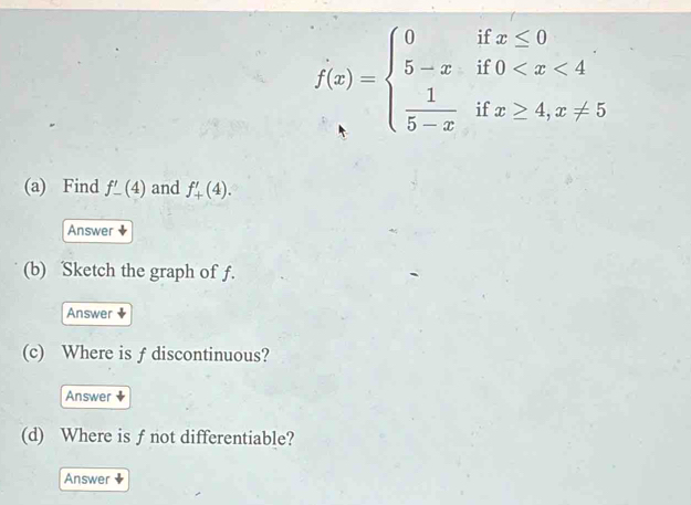 f(x)=beginarrayl 0ifx≤ 0 5-xif0
(a) Find f'_-(4) and f_+'(4). 
Answer ◆
(b) Sketch the graph of f.
Answer
(c) Where is f discontinuous?
Answer
(d) Where is f not differentiable?
Answer