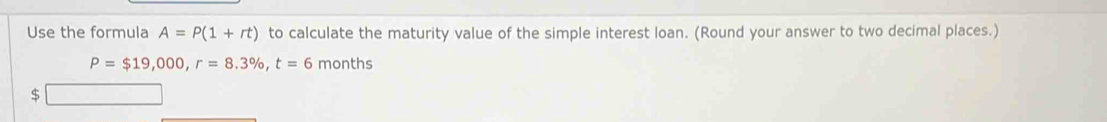 Use the formula A=P(1+rt) to calculate the maturity value of the simple interest loan. (Round your answer to two decimal places.)
P=$19,000, r=8.3% , t=6 months
$
