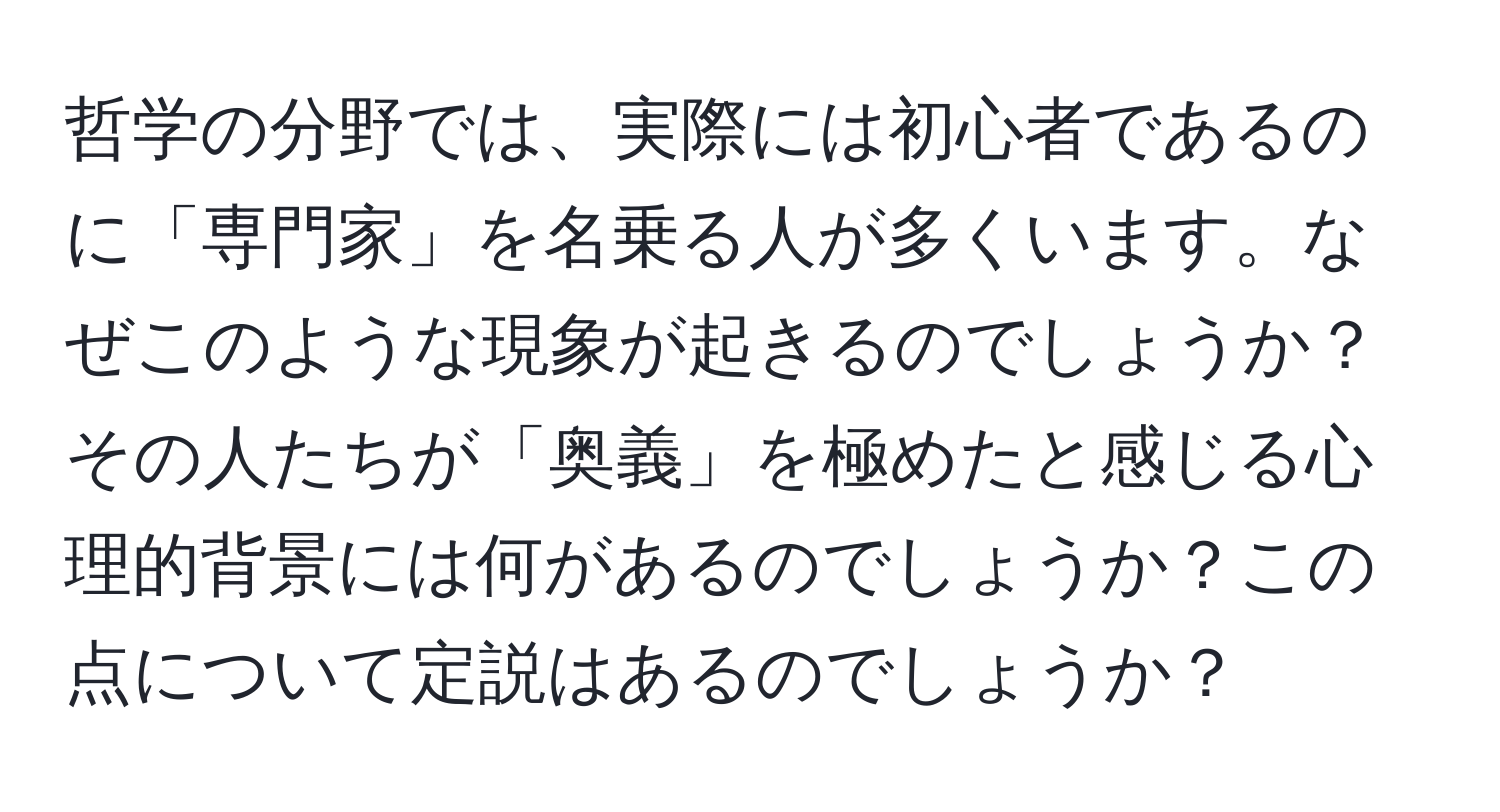 哲学の分野では、実際には初心者であるのに「専門家」を名乗る人が多くいます。なぜこのような現象が起きるのでしょうか？その人たちが「奥義」を極めたと感じる心理的背景には何があるのでしょうか？この点について定説はあるのでしょうか？