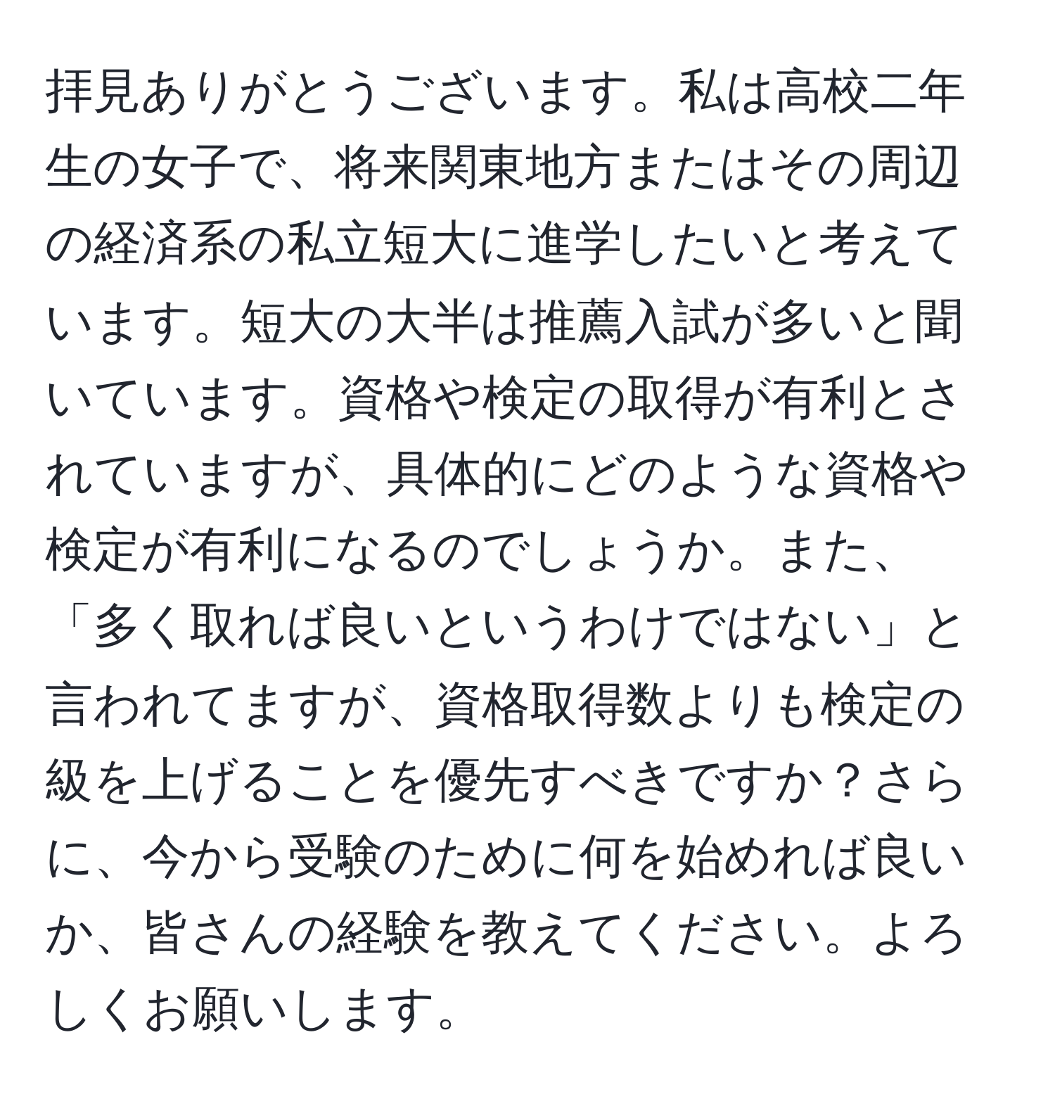 拝見ありがとうございます。私は高校二年生の女子で、将来関東地方またはその周辺の経済系の私立短大に進学したいと考えています。短大の大半は推薦入試が多いと聞いています。資格や検定の取得が有利とされていますが、具体的にどのような資格や検定が有利になるのでしょうか。また、「多く取れば良いというわけではない」と言われてますが、資格取得数よりも検定の級を上げることを優先すべきですか？さらに、今から受験のために何を始めれば良いか、皆さんの経験を教えてください。よろしくお願いします。