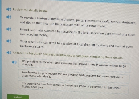 Review the details below.
To recycle a broken umbrella with metal parts, remove the shaft, runner, stretchers,
and ribs so that they can be processed with other scrap metal.
Rinsed-out metal cans can be recycled by the local sanitation department or a steel-
can recycling facility.
Older electronics can often be recycled at local drop-off locations and even at some
electronics stores.
() Choose the best topic sentence to introduce a paragraph containing these details.
It's possible to recycle many common household items if you know how to go
about it.
People who recycle reduce far more waste and conserve far more resources
than those who don't.
It's surprising how few common household items are recycled in the United
States each year.
Submit