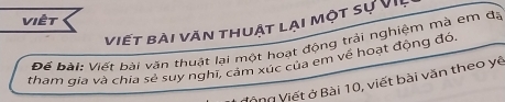 Việt 
viết bài văn thuật lại một sự VII 
Để bài: Viết bài văn thuật lại một hoạt động trải nghiệm mà em đá 
tham qia và chia sẻ suy nghĩ, cảm xúc của em về hoạt động đó 
Vòng Viết ở Bài 10, viết bài văn theo yê