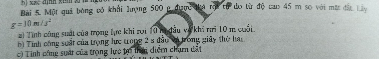 xac định xem ai là l 
Bài 5. Một quả bóng có khối lượng 500 g được thả rợi tự do từ độ cao 45 m so với mặt đất. Lây
g=10m/s^2
a) Tính công suất của trọng lực khi rơi 10 m đầu và khi rơi 10 m cuối. 
b) Tính công suất của trọng lực trong 2 s đầu và trong giây thứ hai. 
c) Tính công suất của trọng lực tại thời điểm chạm đất