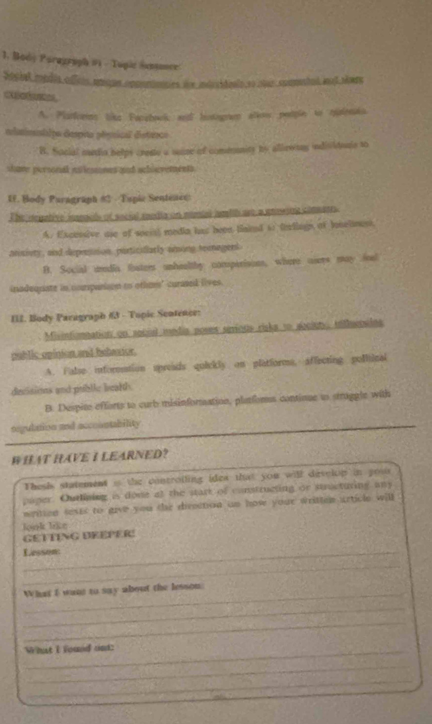 Body Paragraph #1 - Tupic Sungance
Sociel mpdia affcis miqun copontmities des idrsidenlo so mur coamtad not rines

A. Plarfors like Farzbook an hitogrem alko people to tuienin.
elaimntipo despito pégnical districo
B. Social media helps crese a suze of comeanity by allirwiny individonls to
shave personal nilesmnes and schievements.
U. Body Paragraph #2 - Tupic Sentence
The degative ianaels of secial media on mentd amith are a pswing commert.
A. Excessive use of secial media has been taind to tnllngn of lonelinest,
atinivty, and depression, particillarly aing teanagers
B. Social uredia fisters unheultby comperisons, where users may feal
inadequate in compurion to othmm" curased lives.
III. Body Paragraph #3 - Topic Sentence:
Misintonnation on soccl media poses serious risks to abcinty, tilluenalns
public opinion and bebaxior.
A. False inforention spreads quickly on platforms, affecting poliical
decisions and publie beall .
B. Despite efforts to curb misinformation, platforss continue to struggle with
segulation and accoontability
# HAT HAVE I LEARNED?
Thesh statement is the controiling idea that you will develop in yous 
paper. Outlining is done at the start of constructing or structuring any
written tests to give you the direction an how your written article will
look like
GETTING BEÉPER
Lesson:
_
_What I want to say about the lesson.
_
_
What I found out:
_
_