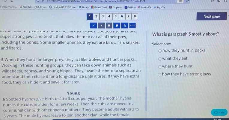 =19167 073&cmid =4922 
90% 
o independent ... G translate english to sp... Hidalgo ISD / TxEIS Lin... E Library ■ District Email Eduphoria TestNav MackinVIA « My iCEV
1 2 3 4 5 6 7 8 Next page 
. Q 
or the rood they eat, they hunt and kill themselves. Spotted nyenas have What is paragraph 5 mostly about? 
super strong jaws and teeth, that allow them to eat all of their prey, 
including the bones. Some smaller animals they eat are birds, fish, snakes, Select one: 
and lizards. how they hunt in packs 
5 When they hunt for larger prey, they act like wolves and hunt in packs. what they eat 
Working in these hunting groups, they can take down animals such as where they hunt 
wildebeest, zebras, and young hippos. They invade the herd to separate an 
animal and then chase it for a long-distance until it tires. If they have extra how they have strong jaws 
food, they can hide it and save it for later. 
Young 
6 Spotted hyenas give birth to 1 to 3 cubs per year. The mother hyena 
nurses the cubs in a den for a few weeks. Then the cubs are moved to a 
communal den with other hyena mothers. They become adults within 2 to
3 years. The male hyenas leave to join another clan, while the female Help