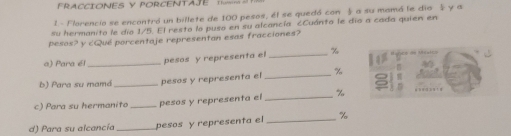 FRACCIONES Y PORCENTAE 
1- Florencio se encontró un billete de 100 pesos, él se quedó con a su mamó le dio y a 
su hermanito le dío 1/5. El resto lo puso en su alcancía cCuánto le dío a cada quien en 
pesos? y cQué porcentaje representan esas fracciones? 
a) Para é _pesos y representa el _ %
b) Para su mamá _pesos y representa el _ %
c) Para su hermanito _pesos y representa el _ %
d) Para su alcancía _pesos y representa el _ %